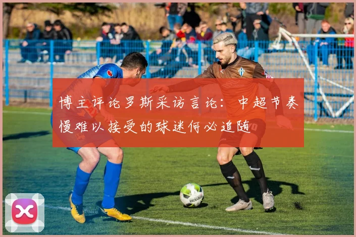 博主评论罗斯采访言论：中超节奏慢难以接受的球迷何必追随