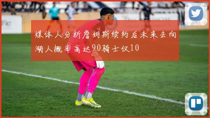 媒体人分析詹姆斯续约后未来去向湖人概率高达90骑士仅10
