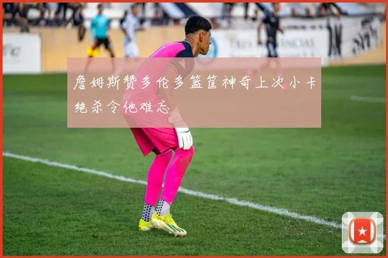 詹姆斯赞多伦多篮筐神奇上次小卡绝杀令他难忘