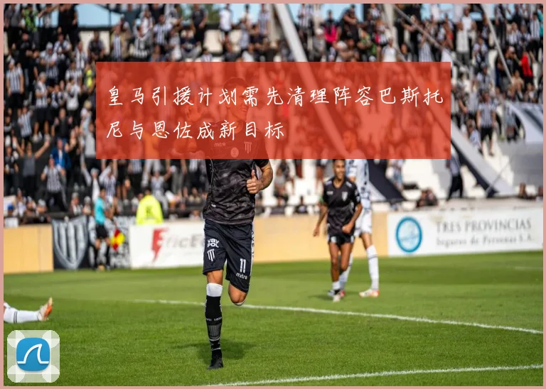 皇马引援计划需先清理阵容巴斯托尼与恩佐成新目标