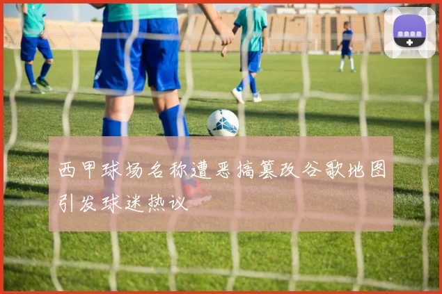 西甲球场名称遭恶搞篡改谷歌地图引发球迷热议