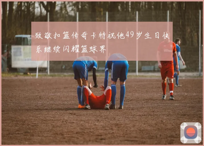 致敬扣篮传奇卡特祝他49岁生日快乐继续闪耀篮球界