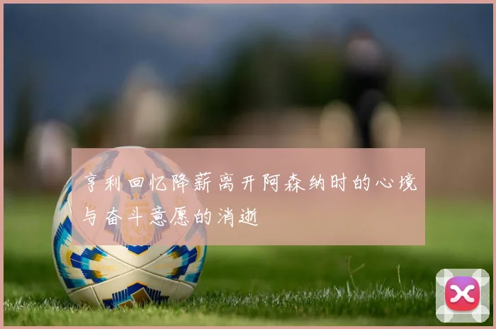 亨利回忆降薪离开阿森纳时的心境与奋斗意愿的消逝