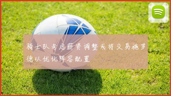 骑士队考虑薪资调整或将交易施罗德以优化阵容配置