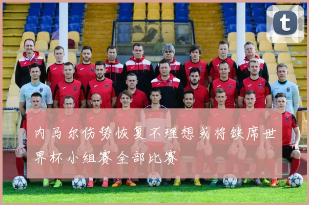 内马尔伤势恢复不理想或将缺席世界杯小组赛全部比赛