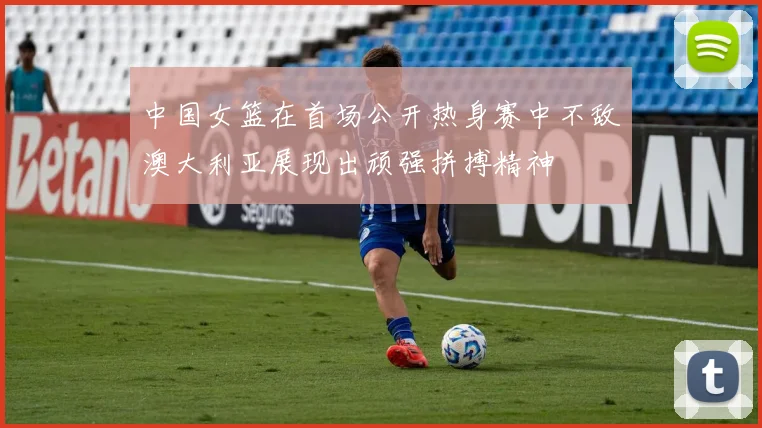 中国女篮在首场公开热身赛中不敌澳大利亚展现出顽强拼搏精神