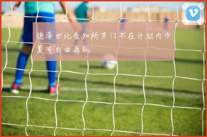 德泽尔比告知所罗门不在计划内今夏可自由离队
