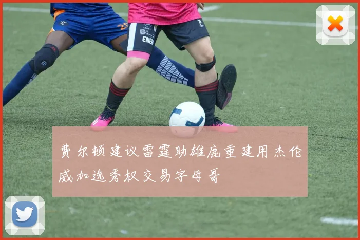 费尔顿建议雷霆助雄鹿重建用杰伦威加选秀权交易字母哥