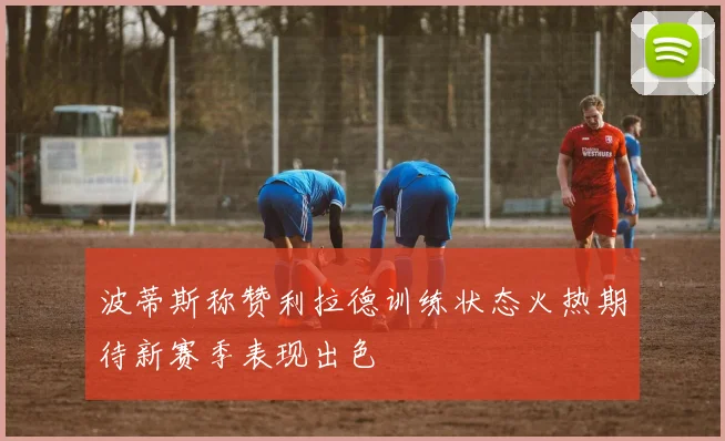 波蒂斯称赞利拉德训练状态火热期待新赛季表现出色