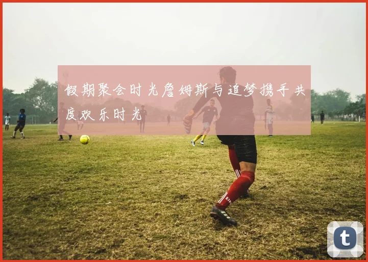 假期聚会时光詹姆斯与追梦携手共度欢乐时光