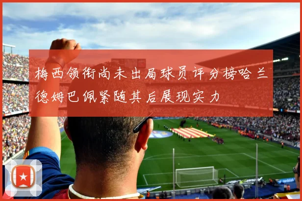 梅西领衔尚未出局球员评分榜哈兰德姆巴佩紧随其后展现实力