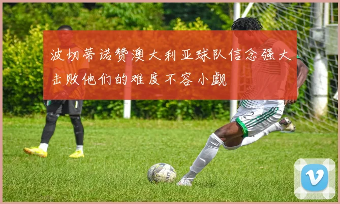 波切蒂诺赞澳大利亚球队信念强大击败他们的难度不容小觑