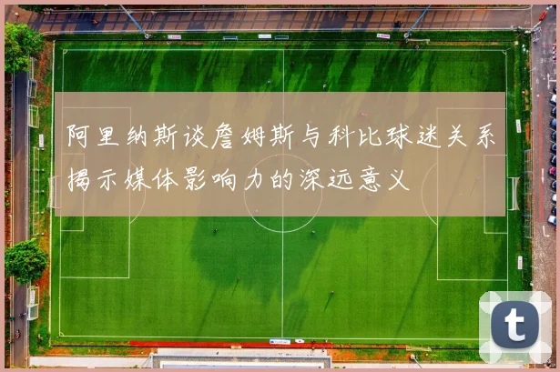 阿里纳斯谈詹姆斯与科比球迷关系揭示媒体影响力的深远意义