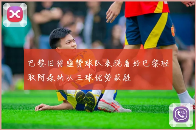 巴黎旧将盛赞球队表现看好巴黎轻取阿森纳以三球优势获胜