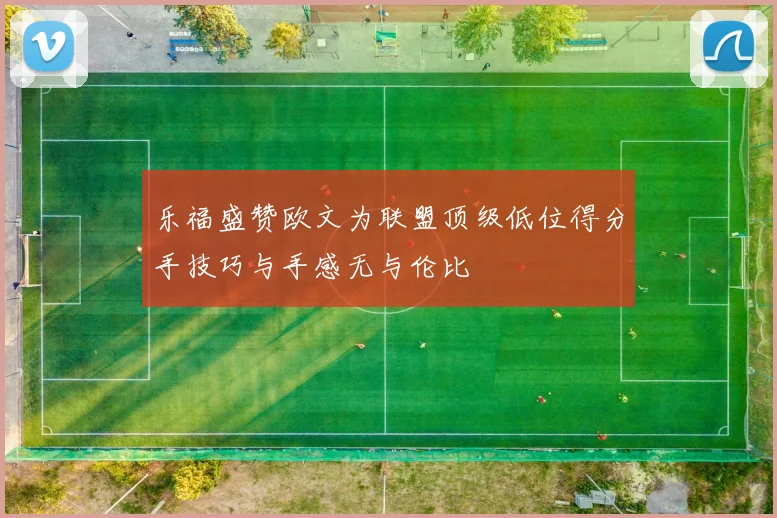 乐福盛赞欧文为联盟顶级低位得分手技巧与手感无与伦比