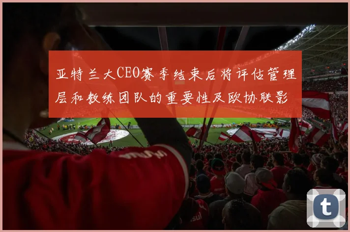 亚特兰大CEO赛季结束后将评估管理层和教练团队的重要性及欧协联影响