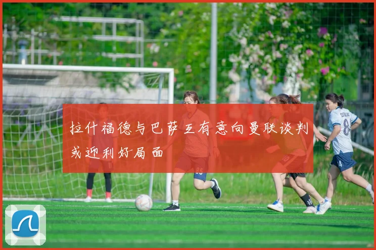 拉什福德与巴萨互有意向曼联谈判或迎利好局面