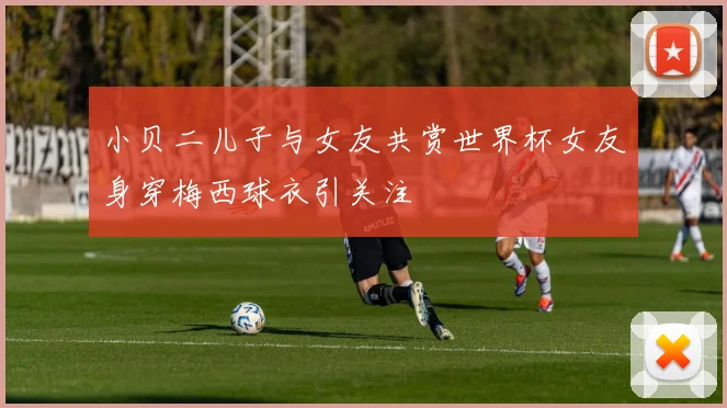 小贝二儿子与女友共赏世界杯女友身穿梅西球衣引关注