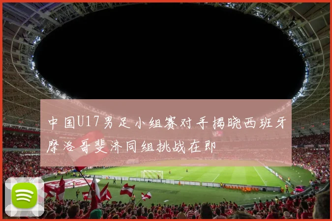 中国U17男足小组赛对手揭晓西班牙摩洛哥斐济同组挑战在即