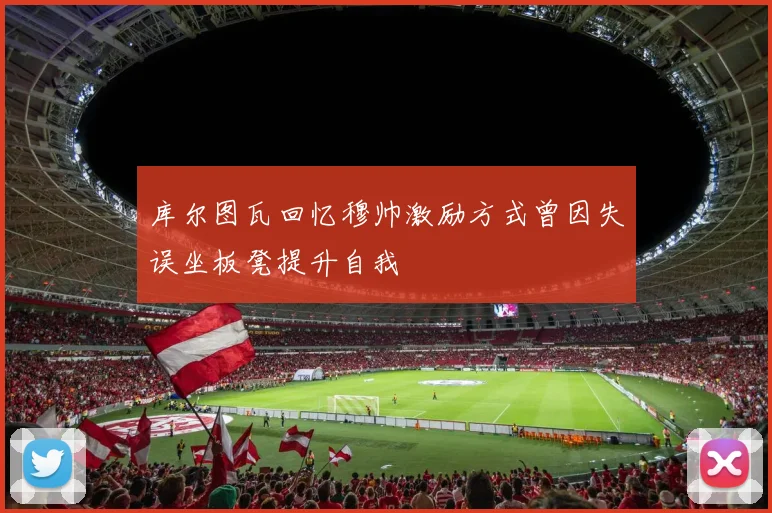 库尔图瓦回忆穆帅激励方式曾因失误坐板凳提升自我