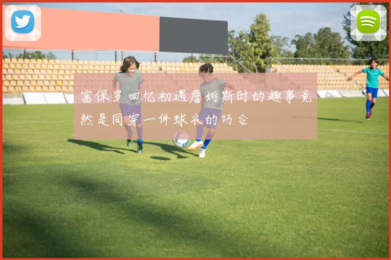 富保罗回忆初遇詹姆斯时的趣事竟然是同穿一件球衣的巧合