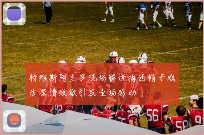 特维斯阿圭罗现场解说梅西帽子戏法深情致敬引发全场感动