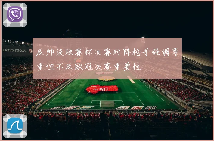 瓜帅谈联赛杯决赛对阵枪手强调尊重但不及欧冠决赛重要性