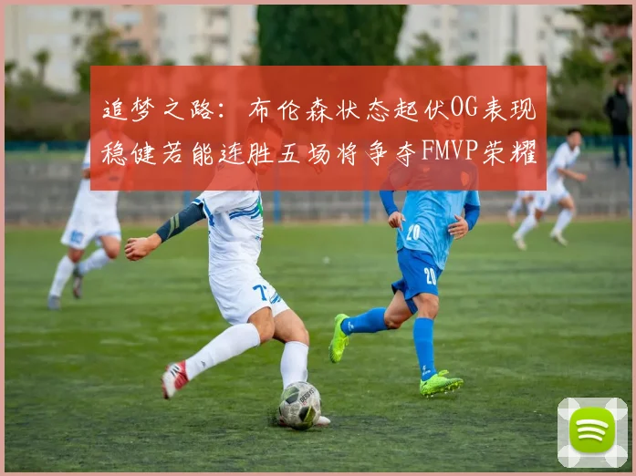 追梦之路：布伦森状态起伏OG表现稳健若能连胜五场将争夺FMVP荣耀